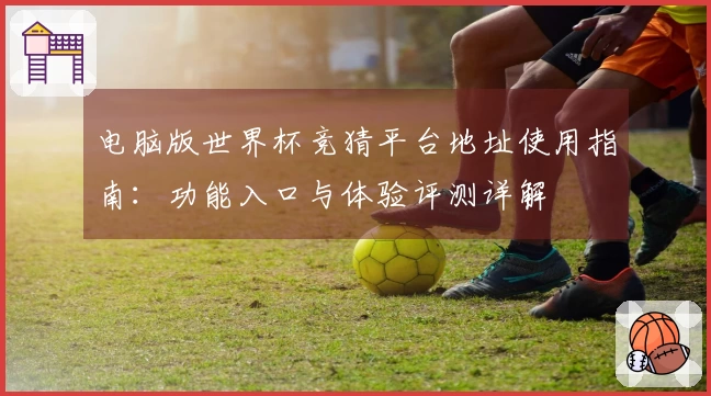 电脑版世界杯竞猜平台地址使用指南：功能入口与体验评测详解